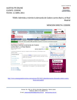 ALERTAS PR ONLINE
CLIENTE: CODERE
FECHA: 11 ABRIL 2011

        TEMA: Admitida a trámite la demanda de Codere contra Bwin y el Real
                                                                   Madrid

                                                                     MENCION DIRECTA: CODERE




 http://www.estrategiasdeinversion.com/noticias/20110411/admitida-tramite-demanda-codere-contra-
                                         bwin-real-madrid




                      Amores No. 1040 Int. 3B Col. Del Valle, Delegación, Benito Juárez
                                       Teléfonos: 5663 31.78 y 5663.31 79
                    E-mail: i.relacionespublicas@ipuntorp.com.mx www.ipuntorp.com.mx
 