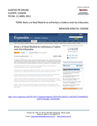 ALERTAS PR ONLINE
CLIENTE: CODERE
FECHA: 11 ABRIL 2011

        TEMA: Bwin y el Real Madrid se enfrentan a Codere ante los tribunales

                                                                    MENCION DIRECTA: CODERE




http://www.expansion.com/2011/04/11/empresas/deporte/1302518352.html?a=1efa1d562335c0069663e
                                  93d971365ea&t=1302569404




                     Amores No. 1040 Int. 3B Col. Del Valle, Delegación, Benito Juárez
                                      Teléfonos: 5663 31.78 y 5663.31 79
                   E-mail: i.relacionespublicas@ipuntorp.com.mx www.ipuntorp.com.mx
 