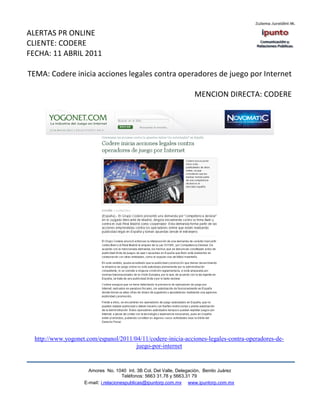 ALERTAS PR ONLINE
CLIENTE: CODERE
FECHA: 11 ABRIL 2011

TEMA: Codere inicia acciones legales contra operadores de juego por Internet

                                                                     MENCION DIRECTA: CODERE




  http://www.yogonet.com/espanol/2011/04/11/codere-inicia-acciones-legales-contra-operadores-de-
                                       juego-por-internet


                      Amores No. 1040 Int. 3B Col. Del Valle, Delegación, Benito Juárez
                                       Teléfonos: 5663 31.78 y 5663.31 79
                    E-mail: i.relacionespublicas@ipuntorp.com.mx www.ipuntorp.com.mx
 