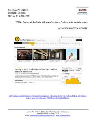 ALERTAS PR ONLINE
CLIENTE: CODERE
FECHA: 11 ABRIL 2011

        TEMA: Bwin y el Real Madrid se enfrentan a Codere ante los tribunales

                                                                      MENCION DIRECTA: CODERE




http://noticias.lainformacion.com/economia-negocios-y-finanzas/bwin-y-el-real-madrid-se-enfrentan-a-
                        codere-ante-los-tribunales_PLS9KmUsYuiQnZi4QE6rg/




                       Amores No. 1040 Int. 3B Col. Del Valle, Delegación, Benito Juárez
                                        Teléfonos: 5663 31.78 y 5663.31 79
                     E-mail: i.relacionespublicas@ipuntorp.com.mx www.ipuntorp.com.mx
 
