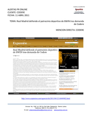 ALERTAS PR ONLINE
CLIENTE: CODERE
FECHA: 11 ABRIL 2011

 TEMA: Real Madrid defiende el patrocinio deportivo de BWIN tras demanda
                                                                de Codere

                                                                MENCION DIRECTA: CODERE




            http://www.expansion.com/agencia/efe/2011/04/12/16049402.html



                 Amores No. 1040 Int. 3B Col. Del Valle, Delegación, Benito Juárez
                                  Teléfonos: 5663 31.78 y 5663.31 79
               E-mail: i.relacionespublicas@ipuntorp.com.mx www.ipuntorp.com.mx
 