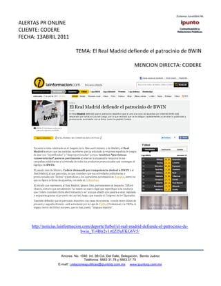 ALERTAS PR ONLINE
CLIENTE: CODERE
FECHA: 13ABRIL 2011

                               TEMA: El Real Madrid defiende el patrocinio de BWIN

                                                                     MENCION DIRECTA: CODERE




     http://noticias.lainformacion.com/deporte/futbol/el-real-madrid-defiende-el-patrocinio-de-
                                  bwin_Yi4Btr2v1rtlZI5uFKG6V5/




                      Amores No. 1040 Int. 3B Col. Del Valle, Delegación, Benito Juárez
                                       Teléfonos: 5663 31.78 y 5663.31 79
                    E-mail: i.relacionespublicas@ipuntorp.com.mx www.ipuntorp.com.mx
 