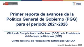 Primer reporte de avances de la
Política General de Gobierno (PGG)
para el periodo 2021-2026
Lima, 05 de setiembre de 2022
Oficina de Cumplimiento de Gobierno (OCG) de la Presidencia
del Consejo de Ministros (PCM)
Centro Nacional de Planeamiento Estratégico-CEPLAN
 