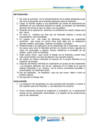 METODOLOGÍA:
1. Se inicia la actividad con la retroalimentación de la salida pedagógica para
dar inicio al desarrollo de la actividad planeada sobre la historieta.
2. Luego, la docente explica a sus estudiantes por medio de diapositivas los
elementos de una historieta teniendo en cuenta: el concepto, los elementos
del texto del cómic( la idea, la viñeta y los bocadillos)
3. Después de la explicación pasamos a la biblioteca de nuestro colegio para
leer cómic
4. se inició el contacto con todo tipo de historieta, leyendo y viendo las
características más importantes.
5. En parejas con dos hojas de diferentes historietas los estudiantes
escribirán qué cosas en común tiene entre ellas que se destacaron:
ejemplo (viñetas, personajes, historias, bocadillos y paisajes).
6. Posteriormente a la explicación de los estudiantes de lo observado, se dan
los pasos para crear la historieta (primero se decide el tema, segundo se
crean los personajes y lugares, tercero realizamos el bocadillo de las
viñetas, cuarto armar la historieta.
7. Estos pasos sirven para iniciar el trabajo con la historieta y poder tener
más conocimientos a la hora de elaborar una pequeña historia.
8. Se realiza de manera individual, la creación de su propia historieta en su
cuaderno de apuntes.
9. Después del trabajo individual se organizaran en grupos de dos estudiantes
y se trabajara utilizando una de las aplicación en la Tablet en la cual se
realizan fotografías y se practica con la misma, poniéndole bocadillos, y
decorándolas con diferentes fondo.
10.una vez realizadas, se analizaran para ver qué cosas faltan o cómo se
pueden mejorar.
11.Se expondrá el trabajo final.
EVALUACIÓN
 La evaluación del estudiante/a en esta actividad está orientada a conocer si
han captado qué es la historieta, y que elementos la compone.
 Como instrumento principal de evaluación a considerar, es la observación
directa de las actividades desarrolladas y el registro de las producciones
que se han elaborado.
 