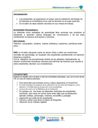 ORGANIZACIÓN
 Los estudiantes se organizaran en grupo para la realización del trabajo de
la historieta en la biblioteca en la cual se ubicaran en el suelo para leer.
 En el salón de clase estarán ubicados en sus mesas de trabajo.
INTENSIÓN PEDAGÓGICA:
La historieta como estrategia de aprendizaje lleva acciones que conducen al
estudiante a aprender nuevos lenguajes de comunicación y de las artes
manteniendo la esencia de la lectura y escritura.
RECURSOS:
Televisor, computador, cartulina, colores, biblioteca, cuadernos, periódicos entre
otros…
NEE: en el salón del grado cuarto se ubican niños y niñas con condiciones
normales de aprendizaje, se visualizan dos estudiantes posiblemente con atención
dispersa y cognitiva.
Con la utilización de procedimiento distinto de los utilizados habitualmente se
crearon condiciones educativas eficaces para eliminar las barreras que impiden a
estos estudiantes alcanzar sus competencias.
LO EJECUTADO
Explicar en detalle cómo se llevó a cabo las actividades planeadas, que uso se hizo de las
TIC en caso de haberse planeado.
 Para desarrollar esta actividad vamos a utilizar diapositivas en PowerPoint
 En esta actividad se requiere de la utilización de recursos tecnológicos, como
televisor y Portátil para la proyección a los estudiantes.
 Lectura de comic en la Biblioteca de la institución.
 En parejas con dos hojas de diferentes historietas los estudiantes
escribirán qué cosas en común tiene entre ellas que se destacaron:
ejemplo (viñetas, personajes, historias, bocadillos y paisajes
 exposición por parte de los estudiantes
 Cámara y celular: para llevar el registro de fotografías.
 Utilización de las Tabletas digitales
 