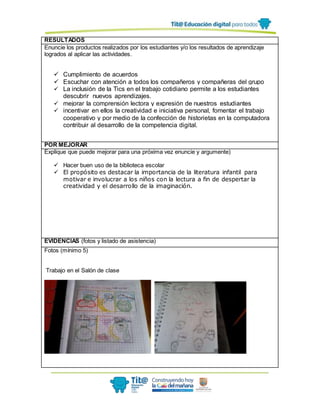 RESULTADOS
Enuncie los productos realizados por los estudiantes y/o los resultados de aprendizaje
logrados al aplicar las actividades.
 Cumplimiento de acuerdos
 Escuchar con atención a todos los compañeros y compañeras del grupo
 La inclusión de la Tics en el trabajo cotidiano permite a los estudiantes
descubrir nuevos aprendizajes.
 mejorar la comprensión lectora y expresión de nuestros estudiantes
 incentivar en ellos la creatividad e iniciativa personal, fomentar el trabajo
cooperativo y por medio de la confección de historietas en la computadora
contribuir al desarrollo de la competencia digital.
POR MEJORAR
Explique que puede mejorar para una próxima vez enuncie y argumente)
 Hacer buen uso de la biblioteca escolar
 El propósito es destacar la importancia de la literatura infantil para
motivar e involucrar a los niños con la lectura a fin de despertar la
creatividad y el desarrollo de la imaginación.
EVIDENCIAS (fotos y listado de asistencia)
Fotos (mínimo 5)
Trabajo en el Salón de clase
 