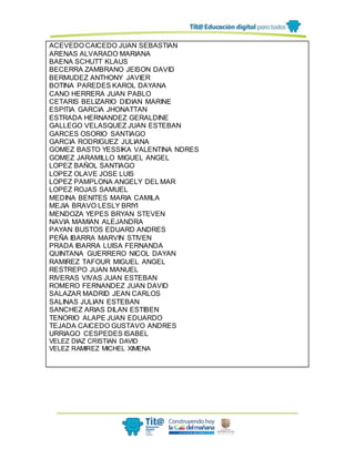 ACEVEDO CAICEDO JUAN SEBASTIAN
ARENAS ALVARADO MARIANA
BAENA SCHUTT KLAUS
BECERRA ZAMBRANO JEISON DAVID
BERMUDEZ ANTHONY JAVIER
BOTINA PAREDES KAROL DAYANA
CANO HERRERA JUAN PABLO
CETARIS BELIZARIO DIDIAN MARINE
ESPITIA GARCIA JHONATTAN
ESTRADA HERNANDEZ GERALDINE
GALLEGO VELASQUEZ JUAN ESTEBAN
GARCES OSORIO SANTIAGO
GARCIA RODRIGUEZ JULIANA
GOMEZ BASTO YESSIKA VALENTINA NDRES
GOMEZ JARAMILLO MIGUEL ANGEL
LOPEZ BAÑOL SANTIAGO
LOPEZ OLAVE JOSE LUIS
LOPEZ PAMPLONA ANGELY DEL MAR
LOPEZ ROJAS SAMUEL
MEDINA BENITES MARIA CAMILA
MEJIA BRAVO LESLY BRIYI
MENDOZA YEPES BRYAN STEVEN
NAVIA MAMIAN ALEJANDRA
PAYAN BUSTOS EDUARD ANDRES
PEÑA IBARRA MARVIN STIVEN
PRADA IBARRA LUISA FERNANDA
QUINTANA GUERRERO NICOL DAYAN
RAMIREZ TAFOUR MIGUEL ANGEL
RESTREPO JUAN MANUEL
RIVERAS VIVAS JUAN ESTEBAN
ROMERO FERNANDEZ JUAN DAVID
SALAZAR MADRID JEAN CARLOS
SALINAS JULIAN ESTEBAN
SANCHEZ ARIAS DILAN ESTIBEN
TENORIO ALAPE JUAN EDUARDO
TEJADA CAICEDO GUSTAVO ANDRES
URRIAGO CESPEDES ISABEL
VELEZ DIAZ CRISTIAN DAVID
VELEZ RAMIREZ MICHEL XIMENA
 