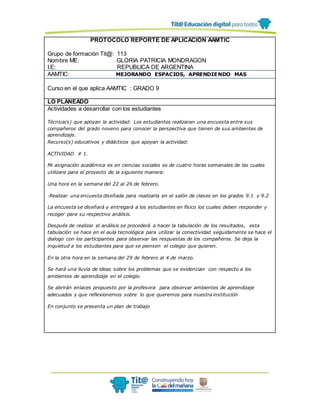 PROTOCOLO REPORTE DE APLICACIÓN AAMTIC
Grupo de formación Tit@: 113
Nombre ME: GLORIA PATRICIA MONDRAGON
I.E: REPUBLICA DE ARGENTINA
AAMTIC: MEJORANDO ESPACIOS, APRENDIENDO MAS
Curso en el que aplica AAMTIC : GRADO 9
LO PLANEADO
Actividades a desarrollar con los estudiantes
Técnica(s) que apoyan la actividad: Los estudiantes realizaran una encuesta entre sus
compañeros del grado noveno para conocer la perspectiva que tienen de sus ambientes de
aprendizaje.
Recurso(s) educativos y didácticos que apoyan la actividad:
ACTIVIDAD # 1.
Mi asignación académica es en ciencias sociales es de cuatro horas semanales de las cuales
utilizare para el proyecto de la siguiente manera:
Una hora en la semana del 22 al 26 de febrero.
-Realizar una encuesta diseñada para realizarla en el salón de clases en los grados 9.1 y 9.2
La encuesta se diseñará y entregará a los estudiantes en físico los cuales deben responder y
recoger para su respectivo análisis.
Después de realizar el análisis se procederá a hacer la tabulación de los resultados, esta
tabulación se hace en el aula tecnológica para utilizar la conectividad seguidamente se hace el
dialogo con los participantes para observar las respuestas de los compañeros. Se deja la
inquietud a los estudiantes para que se piensen el colegio que quieren.
En la otra hora en la semana del 29 de febrero al 4 de marzo.
Se hará una lluvia de ideas sobre los problemas que se evidencian con respecto a los
ambientes de aprendizaje en el colegio.
Se abrirán enlaces propuesto por la profesora para observar ambientes de aprendizaje
adecuados y que reflexionemos sobre lo que queremos para nuestra institución
En conjunto se presenta un plan de trabajo
 