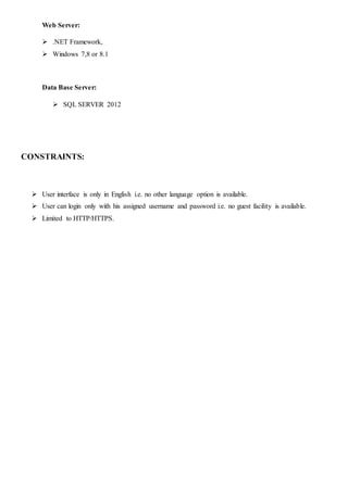 Web Server:
 .NET Framework,
 Windows 7,8 or 8.1
Data Base Server:
 SQL SERVER 2012
CONSTRAINTS:
 User interface is only in English i.e. no other language option is available.
 User can login only with his assigned username and password i.e. no guest facility is available.
 Limited to HTTP/HTTPS.
 