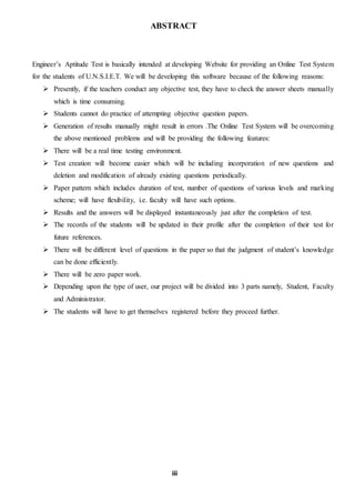 ABSTRACT
Engineer’s Aptitude Test is basically intended at developing Website for providing an Online Test System
for the students of U.N.S.I.E.T. We will be developing this software because of the following reasons:
 Presently, if the teachers conduct any objective test, they have to check the answer sheets manually
which is time consuming.
 Students cannot do practice of attempting objective question papers.
 Generation of results manually might result in errors .The Online Test System will be overcoming
the above mentioned problems and will be providing the following features:
 There will be a real time testing environment.
 Test creation will become easier which will be including incorporation of new questions and
deletion and modification of already existing questions periodically.
 Paper pattern which includes duration of test, number of questions of various levels and marking
scheme; will have flexibility, i.e. faculty will have such options.
 Results and the answers will be displayed instantaneously just after the completion of test.
 The records of the students will be updated in their profile after the completion of their test for
future references.
 There will be different level of questions in the paper so that the judgment of student’s knowledge
can be done efficiently.
 There will be zero paper work.
 Depending upon the type of user, our project will be divided into 3 parts namely, Student, Faculty
and Administrator.
 The students will have to get themselves registered before they proceed further.
iii
 