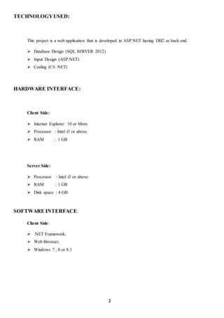 TECHNOLOGYUSED:
This project is a web application that is developed in ASP.NET having DB2 as back end.
 Database Design (SQL SERVER 2012)
 Input Design (ASP.NET)
 Coding (C#. NET)
HARDWARE INTERFACE:
Client Side:
 Internet Explorer: 10 or More
 Processor : Intel i3 or above.
 RAM : 1 GB
Server Side:
 Processor : Intel i3 or above.
 RAM : 1 GB
 Disk space : 4 GB
SOFTWARE INTERFACE:
Client Side:
 .NET Framework,
 Web Browser,
 Windows 7 , 8 or 8.1
2
 
