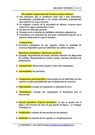 BICHOS VEMOS 2013

      Diversidad e importancia de las interacciones bióticas:
    Son relaciones que se establecen entre dos o más individuos,
    beneficiados, perjudicados o no siendo afectados, dependiendo
    del contexto en el que ocurran.
    Se originan a partir de la necesidad de obtener recursos para
    sobrevivir (agua, nutrimentos o luz).
    Fuentes de selección natural.
    Promueven la evolución de múltiples soluciones adaptativas.
    Contribuye a la existencia de una gran variedad de especies en el
    planeta incluyendo la especie humana.

 Competencia:
Presencia simultánea de dos especies, limita la cantidad de
recursos disponibles para los individuos de ambas especies.

Relaciones antagónicas: Relaciones positivas:
Ejemplo: Depredación de frutos, sistemas eficientes de dispersión
de semillas. Depredación de óvulos o polen, sistemas eficientes de
polinización.

Antagonismo: Interacción negativa entre dos organismos.

Amensalismo: los parásitos.


Competencia interespecifica: Interacción de los individuos de dos
especies resultan perjudicados por la limitación de recursos.

Depredación: cuando un organismo se alimenta de otro.

 Mutualismo: Cuando dos organismos se benefician por su
interacción.


Especie ganadora; Especie perdedora: La que se queda con el
lugar y los recursos de otra; la que pierde su lugar y se extingue
o desaparece.

Facilitación: variante de interacción de dos plantas.

Simbiosis: la relación de las especies es complementaria.


1    CONTENIDO: 2.- José calderón Vázquez josecalderon.normal@gmail.com .
 