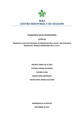 SENA<br />CENTRO INDUSTRIAL Y DE AVIACION<br />                               <br />TEGNOLOGO SALUD OCUPACIONAL<br />(179113)<br />FOMENTAR Y EJECUTAR ACCIONES DE PROMOCION DELA SALUD Y PREVENCION DE RIESGOS DEL TRABAJO ENMARCADO EN EL S.G.R.P.<br />REPORTE CAMPO DE LA CRUZ<br />STEFANIA PEREIRA GUTIERREZ<br />ZULEIMA LLINAS<br />INGRID SIERRA RODRIGUEZ<br />INSTRUCTORA: MONICA BUCHARD<br />BARRANQUILLA-ATLANTICO<br />SEPTIEMBRE DE 2011<br />CAMPO DE LA CRUZ<br />En este municipio pudimos observar que hay muchas falencias que afectan a la comunidad que lo habita.<br />Muchos factores de riesgo presentes impiden que esta comunidad tenga un estado de salud y condiciones para vivir estables, lo que nos muestra que existen muchas necesidades en estas familias y que debemos hacer un plan de intervención para así lograr que ellos tengan unas mejores condiciones para su desarrollo.<br />Dentro de los factores de riesgo que encontramos tenemos:<br />Riesgos Locativos:<br />-La mala estructura de las viviendas, esto incluye las paredes, techos, pisos y ventanas.<br />Es muy importante la reconstrucción de las viviendas deterioradas ya que es muy evidente el mal estado y deterioro de ellas.<br />Riesgos Biológicos:<br />-El mal manejo de las basuras y desechos<br />-El estancamiento de las aguas<br />-El mal estado del agua potable<br />-Las malas condiciones higiénicas de los animales <br />-Enfermedades infectocontagiosas<br />La usual presencia de mosquitos, moscas, ratas ya que existen muchos almacenamientos de aguas estancadas que pueden ocasionar graves enfermedades como lo es el dengue y la leptospirosis.<br />Riesgos Psicosociales:<br />-Niveles bajos de educación <br />-Deficiencia en la comunicación intrafamiliar <br />-Niveles bajos economía<br />-Falta de buenas oportunidades laborales<br />Riesgo Eléctrico:<br />En algunas casas se robaron los cables eléctricos y los que quedaron están sin protección lo que ocasiona una amenaza para las familias que habitan estas viviendas.<br />Las viviendas de este municipio la mayoría tienen un muy mal uso de la energía eléctrica se puede encontrar cables sueltos y pelados, la mala instalación del servicio de energía que pueden ocasionar daños en el hogar o peor ocasionar una tragedia.<br />Riesgo Físico:<br />Las elevadas temperaturas y cambios climáticos que se presentan a diario en este municipio.<br />Riesgo Químico:<br />La presencia de humo ya que la mayoría de las viviendas utilizan hornilla que prenden con carbón o leña y cuando queman la basura que podrían causar graves enfermedades principalmente por la vía respiratoria al inhalar estos.<br />TABULACION SOBRE ENCUESTAS:<br />Población:<br />HOMBRES ENTRE 19 Y 40 AŃOS=14         TOTAL HOMBRES= 22                           41 Y 60=7 MUJERES ENTRE 19 Y 40= 16                     TOTAL MUJERES= 27                          41 Y 60= 11 NIŃOS ENTRE 1 Y 12 AŃOS= 18                 TOTAL NIŃOS= 24                     13 Y 18=6 NIŃAS ENTRE 1 Y 12 AŃOS= 18                 TOTAL NIŃAS= 21                    13 Y 18= 3 MENORES DE 1 AŃO NIŃOS=2            TOTAL NIŃOS Y NIŃAS MENORES DE 1 AŃO = 4                               NIŃAS =2 <br />             <br />TOTAL PERSONAS= 98<br />TOTAL FAMILIAS ENCUESTADAS= 24<br /> <br />E.P.S:<br /> MUTUAL SER= 4 <br />CORSALUD=1<br />COMPARTA=1<br />NUEVA EPS=1<br />SISBEN= 17 <br />ENFERMEDADES:<br />EDA= 70<br />VOMITO=18<br />ALERGIAS EN LA PIEL=42<br />SERVICIOS PUBLICOS:<br /> SOLO AGUA Y LUZ<br /> NIVELES DE ESCOLARIDAD:<br /> PRIMARIA= 22<br />BACHILLERATO= 9<br />GUARDERIA=7  <br />TOTAL NIŃOS ESTUDIANDO= 38 <br />Graficas <br />PLAN DE MEJORAMIENTO<br />OBJETIVOS ESPECÍFICOS:<br />-Controlar los factores de riesgo asociados a enfermedades producidas por las inundaciones. <br />-Minimizar la difusión de enfermedades en las zonas afectadas. <br />-Brindar atención médica oportuna en las áreas de riesgo y zonas afectadas por las inundaciones <br />-Determinar áreas de evacuación en coordinación con las municipalidades en Caso de inundaciones o deslizamientos de tierra. <br />-Establecer los requerimientos mínimos necesarios para el funcionamiento de albergues y refugios en el área de saneamiento ambiental. <br />-Lograr participación comunitaria en la identificación y amenazas por medio de la elaboración de mapas de riesgo.<br />Se tienen ciertas recomendaciones:<br />En el Ambiente:<br />Limpiar las zonas llenas de maleza, clasificar las basuras.<br />En el Huésped:<br />Realizar brigada de salud que tenga vacunación, capacitación en  manejo  de orden y aseo, manejo de aguas y basuras.<br />Agente causal:<br />Realizar actividades de promoción y prevención contra Virus de gripe, alteraciones dermatológicas, y fumigar contra Animales tales como: roedores, insectos.<br />Fotos<br />