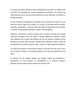 A veces los hombres queremos cosas contradictorias que entran en conflicto unas
con otras. Es importante ser capaz de establecer prioridades y de imponer una
cierta jerarquía ente lo que de pronto queremos y lo que realmente, en el fondo y a
la larga queremos.
En ese momento el primogénito fue invadido por la certeza de la muerte, y lo que
hace que todo de igual es la muerte y no la vida. La vida esta hecha de tiempo,
recuerdos, esperanzas, y más que nada esta hecha de relaciones con los demás.
La muerte en este ejemplo estropeó el “querer” del primogénito.
Debemos a atrevernos a “darnos la buena vida”. La ética no es más que el intento
racional de averiguar como vivir mejor. Y cuando hablamos de darnos la buena
vida hablamos de la buena vida humana; por que ser humano consiste en tener
relaciones con otros seres humanos. Muchas veces queremos cosas a costas de
las relaciones con humanos, (quiero plata, y cago a mi mejor amigo en el negocio).
La buena vida humana es entre seres humanos, sino puede ser vida, pero no va a
ser ni buena ni humana. La humanidad depende de lo que unos hacemos con los
otros.
El hombre es una realidad cultural, una realidad cultural que heredamos y
aprendemos de otros hombres. La humanización es un proceso recíproco.
Entonces darse la buena vida es también dar la buena vida.
 