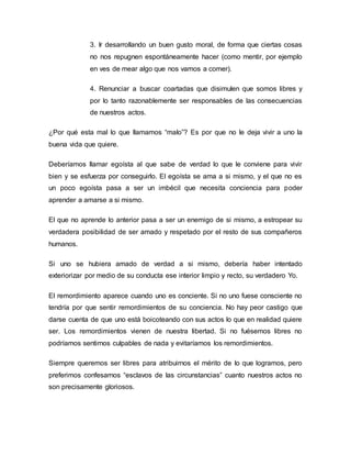 3. Ir desarrollando un buen gusto moral, de forma que ciertas cosas
no nos repugnen espontáneamente hacer (como mentir, por ejemplo
en ves de mear algo que nos vamos a comer).
4. Renunciar a buscar coartadas que disimulen que somos libres y
por lo tanto razonablemente ser responsables de las consecuencias
de nuestros actos.
¿Por qué esta mal lo que llamamos “malo”? Es por que no le deja vivir a uno la
buena vida que quiere.
Deberíamos llamar egoísta al que sabe de verdad lo que le conviene para vivir
bien y se esfuerza por conseguirlo. El egoísta se ama a si mismo, y el que no es
un poco egoísta pasa a ser un imbécil que necesita conciencia para poder
aprender a amarse a si mismo.
El que no aprende lo anterior pasa a ser un enemigo de si mismo, a estropear su
verdadera posibilidad de ser amado y respetado por el resto de sus compañeros
humanos.
Si uno se hubiera amado de verdad a si mismo, debería haber intentado
exteriorizar por medio de su conducta ese interior limpio y recto, su verdadero Yo.
El remordimiento aparece cuando uno es conciente. Si no uno fuese consciente no
tendría por que sentir remordimientos de su conciencia. No hay peor castigo que
darse cuenta de que uno está boicoteando con sus actos lo que en realidad quiere
ser. Los remordimientos vienen de nuestra libertad. Si no fuésemos libres no
podríamos sentirnos culpables de nada y evitaríamos los remordimientos.
Siempre queremos ser libres para atribuirnos el mérito de lo que logramos, pero
preferimos confesarnos “esclavos de las circunstancias” cuanto nuestros actos no
son precisamente gloriosos.
 