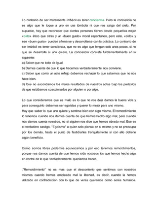 Lo contrario de ser moralmente imbécil es tener conciencia. Pero la conciencia no
es algo que le toque a uno en una tómbola ni que nos caiga del cielo. Por
supuesto, hay que reconocer que ciertas personas tienen desde pequeñas mejor
«oído» ético que otras y un «buen gusto» moral espontáneo, pero este, «oído» y
ese «buen gusto» pueden afirmarse y desarrollarse con la práctica. Lo contrario de
ser imbécil es tener conciencia, que no es algo que tengan solo unos pocos, si no
que se desarrolla si uno quiere. La conciencia consiste fundamentalmente en lo
siguiente:
a) Saber que no todo da igual.
b) Darnos cuenta de que lo que hacemos verdaderamente nos conviene.
c) Saber que como un acto reflejo debemos rechazar lo que sabemos que no nos
hace bien.
d) Que no escondamos los malos resultados de nuestros actos bajo los pretextos
de que estábamos coaccionados por alguien o por algo.
Lo que consideramos que es malo es lo que no nos deja darnos la buena vida y
para conseguirlo debemos ser egoístas y querer lo mejor para uno mismo.
Hay que saber lo que uno quiere y sentirse bien con sigo mismo. El remordimiento
lo tenemos cuando nos damos cuenta de que hemos hecho algo mal, pero cuando
nos damos cuenta nosotros, no si alguien nos dice que hemos obrado mal. Ese es
el verdadero castigo. "Egoísmo" a quien solo piensa en si mismo y no se preocupa
por los demás, hasta el punto de fastidiarles tranquilamente si con ello obtiene
algún beneficio.
Como somos libres podemos equivocarnos y por eso tenemos remordimientos,
porque nos damos cuenta de que hemos sido nosotros los que hemos hecho algo
en contra de lo que verdaderamente queríamos hacer.
."Remordimiento" no es mas que el descontento que sentimos con nosotros
mismos cuando hemos empleado mal la libertad, es decir, cuando la hemos
utilizado en contradicción con lo que de veras queremos como seres humanos.
 