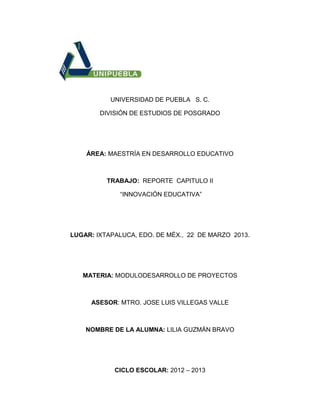 UNIVERSIDAD DE PUEBLA S. C.
DIVISIÓN DE ESTUDIOS DE POSGRADO
ÁREA: MAESTRÍA EN DESARROLLO EDUCATIVO
TRABAJO: REPORTE CAPITULO II
“INNOVACIÓN EDUCATIVA”
LUGAR: IXTAPALUCA, EDO. DE MÉX., 22 DE MARZO 2013.
MATERIA: MODULODESARROLLO DE PROYECTOS
ASESOR: MTRO. JOSE LUIS VILLEGAS VALLE
NOMBRE DE LA ALUMNA: LILIA GUZMÁN BRAVO
CICLO ESCOLAR: 2012 – 2013
 