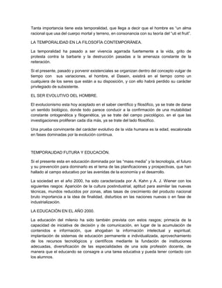 Tanta importancia tiene esta temporalidad, que llega a decir que el hombre es “un alma
racional que usa del cuerpo mortal y terreno, en consonancia con su teoría del “uti et fruit”.
LA TEMPORALIDAD EN LA FILOSOFÌA CONTEMPORÀNEA.
La temporalidad ha pasado a ser vivencia agarrada fuertemente a la vida, grito de
protesta contra la barbarie y la destrucción pasadas a la amenaza constante de la
reiteración.
Si el presente, pasado y porvenir existenciales se organizan dentro del concepto vulgar de
tiempo con sus variaciones, el hombre, el Dasein, existirá en el tiempo como un
cualquiera de los seres que están a su disposición, y con ello habrá perdido su carácter
privilegiado de subsistente.
EL SER EVOLUTIVO DEL HOMBRE.
El evolucionismo esta hoy aceptado en el saber científico y filosófico, ya se trate de darse
un sentido biológico, donde todo parece conducir a la confirmación de una mutabilidad
constante ontogenética y filogenética, ya se trate del campo psicológico, en el que las
investigaciones proliferan cada día más, ya se trate del lado filosófico.
Una prueba convincente del carácter evolutivo de la vida humana es la edad, escalonada
en fases dominadas por la evolución continua.
TEMPORALIDAD FUTURA Y EDUCACIÒN.
Si el presente esta en educación dominada por las “mass media” y la tecnología, el futuro
y su prevención para dominarlo es el tema de las planificaciones y prospectivas, que han
hallado al campo educativo por las avenidas de la economía y el desarrollo.
La sociedad en el año 2000, ha sido caracterizada por A. Kahn y A. J. Wiener con los
siguientes rasgos: Aparición de la cultura postindustrial, aptitud para asimilar las nuevas
técnicas, mundos reducidos por zonas, altas tasas de crecimiento del producto nacional
bruto importancia a la idea de finalidad, disturbios en las naciones nuevas o en fase de
industrialización.
LA EDUCACIÒN EN EL AÑO 2000.
La educación del milenio ha sido también prevista con estos rasgos; primacía de la
capacidad de iniciativa de decisión y de comunicación, en lugar de la acumulación de
contenidos e información, que ahogaban la información intelectual y espiritual;
implantación de sistemas de educación permanente e individualizada, aprovechamiento
de los recursos tecnológicos y científicos mediante la fundación de instituciones
adecuadas, diversificación de las especialidades de una sola profesión docente, de
manera que el educando se consagre a una tarea educativa y pueda tener contacto con
los alumnos.
 