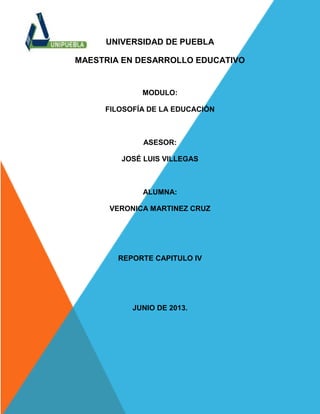 UNIVERSIDAD DE PUEBLA
MAESTRIA EN DESARROLLO EDUCATIVO
MODULO:
FILOSOFÍA DE LA EDUCACIÓN
ASESOR:
JOSÉ LUIS VILLEGAS
ALUMNA:
VERONICA MARTINEZ CRUZ
REPORTE CAPITULO IV
JUNIO DE 2013.
 