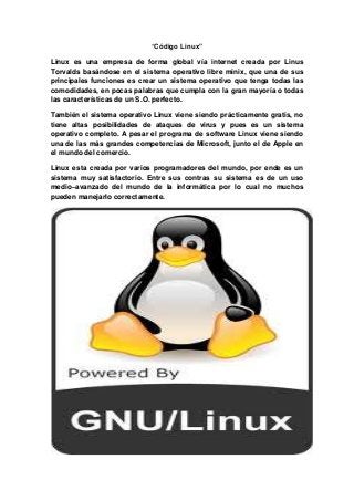 “Código Linux”
Linux es una empresa de forma global vía internet creada por Linus
Torvalds basándose en el sistema operativo libre minix, que una de sus
principales funciones es crear un sistema operativo que tenga todas las
comodidades, en pocas palabras que cumpla con la gran mayoría o todas
las características de un S.O. perfecto.
También el sistema operativo Linux viene siendo prácticamente gratis, no
tiene altas posibilidades de ataques de virus y pues es un sistema
operativo completo. A pesar el programa de software Linux viene siendo
una de las más grandes competencias de Microsoft, junto el de Apple en
el mundo del comercio.
Linux esta creada por varios programadores del mundo, por ende es un
sistema muy satisfactorio. Entre sus contras su sistema es de un uso
medio–avanzado del mundo de la informática por lo cual no muchos
pueden manejarlo correctamente.
 