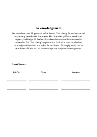 Acknowledgement
We extend our heartfelt gratitude to Mr. Sourav Chakraborty for the honour and
opportunity to undertake this project. His invaluable guidance, continuous
support, and insightful feedback have been instrumental in its successful
completion. Mr. Chakraborty's expertise and dedication have enriched our
knowledge and inspired us to strive for excellence. We deeply appreciate his
trust in our abilities and his unwavering mentorship and encouragement.
Project Members
Roll No. Name Signature
----------------------------- -------------------------------------------- --------------------------------------------
----------------------------- -------------------------------------------- --------------------------------------------
----------------------------- -------------------------------------------- --------------------------------------------
 