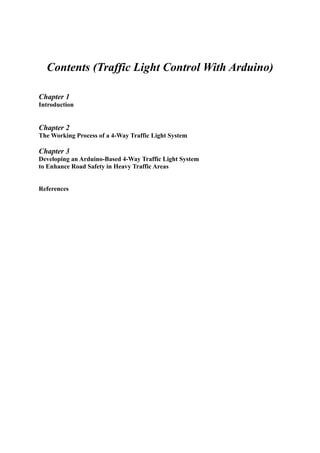 Contents (Traffic Light Control With Arduino)
Chapter 1
Introduction
Chapter 2
The Working Process of a 4-Way Traffic Light System
Chapter 3
Developing an Arduino-Based 4-Way Traffic Light System
to Enhance Road Safety in Heavy Traffic Areas
References
 