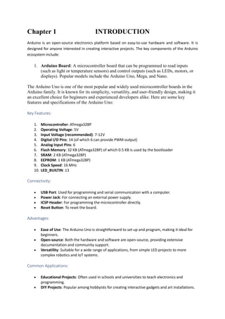 Chapter 1 INTRODUCTION
Arduino is an open-source electronics platform based on easy-to-use hardware and software. It is
designed for anyone interested in creating interactive projects. The key components of the Arduino
ecosystem include:
1. Arduino Board: A microcontroller board that can be programmed to read inputs
(such as light or temperature sensors) and control outputs (such as LEDs, motors, or
displays). Popular models include the Arduino Uno, Mega, and Nano.
The Arduino Uno is one of the most popular and widely used microcontroller boards in the
Arduino family. It is known for its simplicity, versatility, and user-friendly design, making it
an excellent choice for beginners and experienced developers alike. Here are some key
features and specifications of the Arduino Uno:
Key Features:
1. Microcontroller: ATmega328P
2. Operating Voltage: 5V
3. Input Voltage (recommended): 7-12V
4. Digital I/O Pins: 14 (of which 6 can provide PWM output)
5. Analog Input Pins: 6
6. Flash Memory: 32 KB (ATmega328P) of which 0.5 KB is used by the bootloader
7. SRAM: 2 KB (ATmega328P)
8. EEPROM: 1 KB (ATmega328P)
9. Clock Speed: 16 MHz
10. LED_BUILTIN: 13
Connectivity:
 USB Port: Used for programming and serial communication with a computer.
 Power Jack: For connecting an external power supply.
 ICSP Header: For programming the microcontroller directly.
 Reset Button: To reset the board.
Advantages:
 Ease of Use: The Arduino Uno is straightforward to set up and program, making it ideal for
beginners.
 Open-source: Both the hardware and software are open-source, providing extensive
documentation and community support.
 Versatility: Suitable for a wide range of applications, from simple LED projects to more
complex robotics and IoT systems.
Common Applications:
 Educational Projects: Often used in schools and universities to teach electronics and
programming.
 DIY Projects: Popular among hobbyists for creating interactive gadgets and art installations.
 