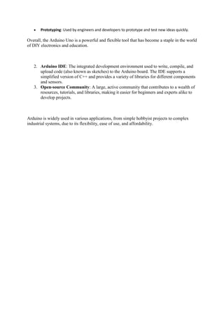  Prototyping: Used by engineers and developers to prototype and test new ideas quickly.
Overall, the Arduino Uno is a powerful and flexible tool that has become a staple in the world
of DIY electronics and education.
2. Arduino IDE: The integrated development environment used to write, compile, and
upload code (also known as sketches) to the Arduino board. The IDE supports a
simplified version of C++ and provides a variety of libraries for different components
and sensors.
3. Open-source Community: A large, active community that contributes to a wealth of
resources, tutorials, and libraries, making it easier for beginners and experts alike to
develop projects.
Arduino is widely used in various applications, from simple hobbyist projects to complex
industrial systems, due to its flexibility, ease of use, and affordability.
 
