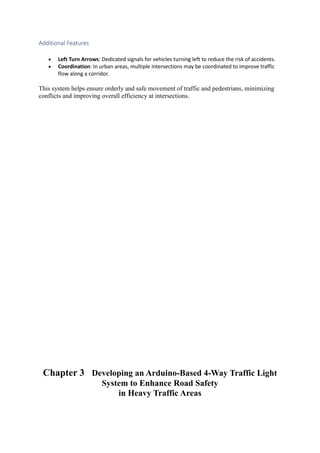 Additional Features
 Left Turn Arrows: Dedicated signals for vehicles turning left to reduce the risk of accidents.
 Coordination: In urban areas, multiple intersections may be coordinated to improve traffic
flow along a corridor.
This system helps ensure orderly and safe movement of traffic and pedestrians, minimizing
conflicts and improving overall efficiency at intersections.
Chapter 3 Developing an Arduino-Based 4-Way Traffic Light
System to Enhance Road Safety
in Heavy Traffic Areas
 