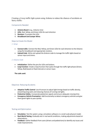 Creating a 4-way traffic light system using Arduino to reduce the chances of accidents on
heavy traffic:
Components Needed
1. Arduino Board: (e.g., Arduino Uno)
2. LEDs: Red, Yellow, and Green LEDs for each direction
3. Resistors: To protect the LEDs
4. Breadboard and Jumper Wires
Steps to Create the Model
1. Setup
 Connect LEDs: Connect the Red, Yellow, and Green LEDs for each direction to the Arduino
using the breadboard and appropriate resistors.
 Upload Code: Write and upload the Arduino code to manage the traffic lights based on
sensor input and timers.
2. Arduino Code
 Initialization: Define the pins for LEDs and buttons.
 Loop Function: Create a loop function that cycles through the traffic light phases (Green,
Yellow, Red) based on fixed intervals or sensor input.
The code used:
Objective: Reducing Accidents
 Adaptive Traffic Control: Use IR sensors to adjust light timings based on traffic density,
preventing long waits and reducing chances of running red lights.
 Pedestrian Safety: Incorporate pedestrian signals and ensure adequate crossing time.
 Emergency Vehicle Preemption: Add functionality to detect emergency vehicles and give
them green lights to pass quickly.
Testing and Optimization
 Simulation: Test the system using a simulation software or a small-scale physical model.
 Real-World Testing: Gradually test in real-world conditions, making adjustments based on
observations.
 Feedback: Gather feedback from users (drivers and pedestrians) to identify any issues and
make improvements.
 