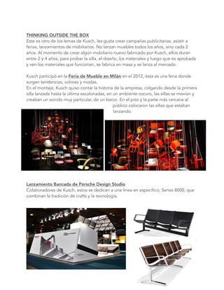 THINKING OUTSIDE THE BOX 
Este es otro de los lemas de Kusch, les gusta crear campañas publicitarias, asistir a
ferias, lanzamientos de mobiliarios. No lanzan muebles todos los años, sino cada 2
años. Al momento de crear algún mobiliario nuevo fabricado por Kusch, ellos duran
entre 2 y 4 años, para probar la silla, el diseño, los materiales y luego que es aprobada
y ven los materiales que funcionan, se fabrica en masa y se lanza al mercado.
Kusch participó en la Feria de Mueble en Milán en el 2012, ésta es una feria donde
surgen tendencias, colores y modas.
En el montaje, Kusch quiso contar la historia de la empresa, colgando desde la primera
silla lanzada hasta la última escalonadas, en un ambiente oscuro, las sillas se movían y
creaban un sonido muy particular, de un barco. En el piso y la parte más cercana al
público colocaron las sillas que estaban
lanzando.
Lanzamiento Bancada de Porsche Design Studio
Colaboradores de Kusch, estos se dedican a una linea en especifico, Series 8000, que
combinan la tradición de crafts y la tecnología.
 