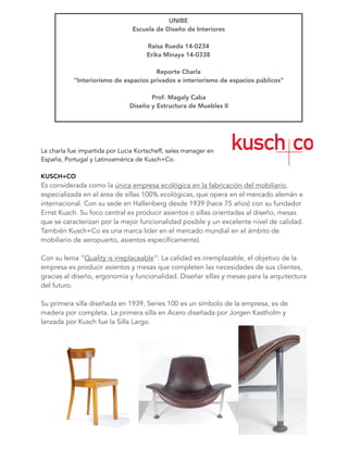 La charla fue impartida por Lucia Kortscheff, sales manager en
España, Portugal y Latinoamérica de Kusch+Co. 
 
KUSCH+CO
Es considerada como la única empresa ecológica en la fabricación del mobiliario,
especializada en el área de sillas 100% ecológicas, que opera en el mercado alemán e
internacional. Con su sede en Hallenberg desde 1939 (hace 75 años) con su fundador
Ernst Kusch. Su foco central es producir asientos o sillas orientadas al diseño, mesas
que se caracterizan por la mejor funcionalidad posible y un excelente nivel de calidad.
También Kusch+Co es una marca líder en el mercado mundial en el ámbito de
mobiliario de aeropuerto, asientos específicamente).
Con su lema “Quality is irreplaceable”: La calidad es irremplazable, el objetivo de la
empresa es producir asientos y mesas que completen las necesidades de sus clientes,
gracias al diseño, ergonomía y funcionalidad. Diseñar sillas y mesas para la arquitectura
del futuro.
Su primera silla diseñada en 1939, Series 100 es un símbolo de la empresa, es de
madera por completa. La primera silla en Acero diseñada por Jorgen Kastholm y
lanzada por Kusch fue la Silla Largo.
UNIBE
Escuela de Diseño de Interiores
Raisa Rueda 14-0234
Erika Minaya 14-0338 
Reporte Charla
“Interiorismo de espacios privados e interiorismo de espacios públicos” 
Prof. Magaly Caba
Diseño y Estructura de Muebles II
 