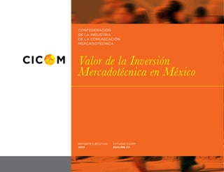 CONFEDERACIÓN
DE LA INDUSTRIA
DE LA COMUNICACIÓN
MERCADOTÉCNICA




Valor de la Inversión
Mercadotécnica en México




REPORTE EJECUTIVO   ESTUDIO CICOM
2010                EDICIÓN VII




                                    01
 