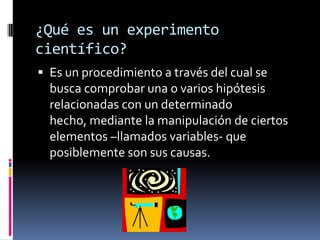 ¿Qué es un experimento
científico?
 Es un procedimiento a través del cual se
  busca comprobar una o varios hipótesis
  relacionadas con un determinado
  hecho, mediante la manipulación de ciertos
  elementos –llamados variables- que
  posiblemente son sus causas.
 
