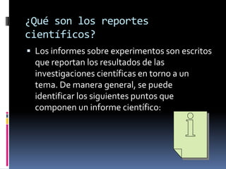 ¿Qué son los reportes
científicos?
 Los informes sobre experimentos son escritos
  que reportan los resultados de las
  investigaciones científicas en torno a un
  tema. De manera general, se puede
  identificar los siguientes puntos que
  componen un informe científico:
 