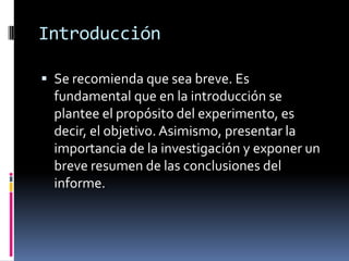 Introducción

 Se recomienda que sea breve. Es
  fundamental que en la introducción se
  plantee el propósito del experimento, es
  decir, el objetivo. Asimismo, presentar la
  importancia de la investigación y exponer un
  breve resumen de las conclusiones del
  informe.
 