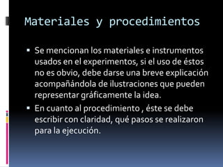 Materiales y procedimientos

 Se mencionan los materiales e instrumentos
  usados en el experimentos, si el uso de éstos
  no es obvio, debe darse una breve explicación
  acompañándola de ilustraciones que pueden
  representar gráficamente la idea.
 En cuanto al procedimiento , éste se debe
  escribir con claridad, qué pasos se realizaron
  para la ejecución.
 