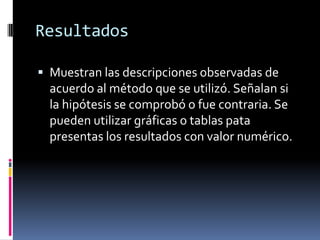 Resultados

 Muestran las descripciones observadas de
  acuerdo al método que se utilizó. Señalan si
  la hipótesis se comprobó o fue contraria. Se
  pueden utilizar gráficas o tablas pata
  presentas los resultados con valor numérico.
 