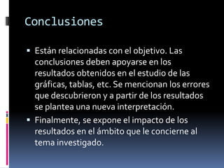 Conclusiones

 Están relacionadas con el objetivo. Las
  conclusiones deben apoyarse en los
  resultados obtenidos en el estudio de las
  gráficas, tablas, etc. Se mencionan los errores
  que descubrieron y a partir de los resultados
  se plantea una nueva interpretación.
 Finalmente, se expone el impacto de los
  resultados en el ámbito que le concierne al
  tema investigado.
 