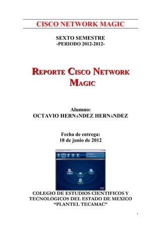 CISCO NETWORK MAGIC
        SEXTO SEMESTRE
         -PERIODO 2012-2012-




REPORTE CISCO NETWORK
        MAGIC

            Alumno:
 OCTAVIO HERNÁNDEZ HERNÁNDEZ


           Fecha de entrega:
          18 de junio de 2012




 COLEGIO DE ESTUDIOS CIENTIFICOS Y
TECNOLOGICOS DEL ESTADO DE MEXICO
        “PLANTEL TECAMAC”
                                     1
 