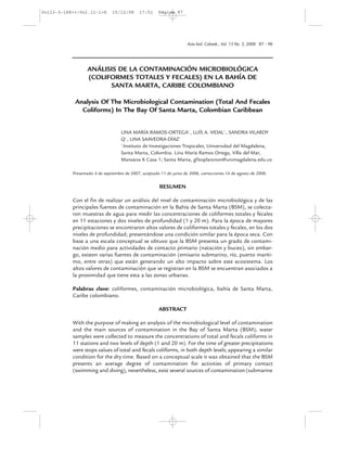 Vol13-3-168=+:Vol.11-1=6       15/12/08      17:51     Página 87




                                                                      Acta biol. Colomb., Vol. 13 No. 3, 2008 87 - 98




                  ANÁLISIS DE LA CONTAMINACIÓN MICROBIOLÓGICA
                  (COLIFORMES TOTALES Y FECALES) EN LA BAHÍA DE
                        SANTA MARTA, CARIBE COLOMBIANO

            Analysis Of The Microbiological Contamination (Total And Fecales
              Coliforms) In The Bay Of Santa Marta, Colombian Caribbean


                                   LINA MARÍA RAMOS-ORTEGA1 , LUÍS A. VIDAL1 , SANDRA VILARDY
                                   Q1 , LINA SAAVEDRA-DÍAZ1
                                   1
                                     Instituto de Investigaciones Tropicales, Universidad del Magdalena,
                                   Santa Marta, Colombia. Lina María Ramos Ortega, Villa del Mar,
                                   Manzana K Casa 1; Santa Marta, gfitoplancton@unimagdalena.edu.co

           Presentado 4 de septiembre de 2007, aceptado 11 de junio de 2008, correcciones 14 de agosto de 2008.


                                                       RESUMEN

           Con el fin de realizar un análisis del nivel de contaminación microbiológica y de las
           principales fuentes de contaminación en la Bahía de Santa Marta (BSM), se colecta-
           ron muestras de agua para medir las concentraciones de coliformes totales y fecales
           en 11 estaciones y dos niveles de profundidad (1 y 20 m). Para la época de mayores
           precipitaciones se encontraron altos valores de coliformes totales y fecales, en los dos
           niveles de profundidad; presentándose una condición similar para la época seca. Con
           base a una escala conceptual se obtuvo que la BSM presenta un grado de contami-
           nación medio para actividades de contacto primario (natación y buceo), sin embar-
           go, existen varias fuentes de contaminación (emisario submarino, río, puerto maríti-
           mo, entre otras) que están generando un alto impacto sobre este ecosistema. Los
           altos valores de contaminación que se registran en la BSM se encuentran asociados a
           la proximidad que tiene esta a las zonas urbanas.

           Palabras clave: coliformes, contaminación microbiológica, bahía de Santa Marta,
           Caribe colombiano.

                                                       ABSTRACT

           With the purpose of making an analysis of the microbiological level of contamination
           and the main sources of contamination in the Bay of Santa Marta (BSM), water
           samples were collected to measure the concentrations of total and fecals coliforms in
           11 stations and two levels of depth (1 and 20 m). For the time of greater precipitations
           were stops values of total and fecals coliforms, in both depth levels; appearing a similar
           condition for the dry time. Based on a conceptual scale it was obtained that the BSM
           presents an average degree of contamination for activities of primary contact
           (swimming and diving), nevertheless, exist several sources of contamination (submarine
 