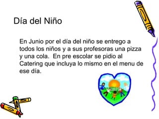 Día del Niño En Junio por el día del niño se entrego a todos los niños y a sus profesoras una pizza y una cola.  En pre escolar se pidio al Catering que incluya lo mismo en el menu de ese día. 