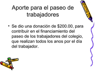 Aporte para el paseo de trabajadores Se dio una donación de $200.00, para contribuir en el financiamiento del paseo de los trabajadores del colegio, que realizan todos los anos por el día del trabajador.  