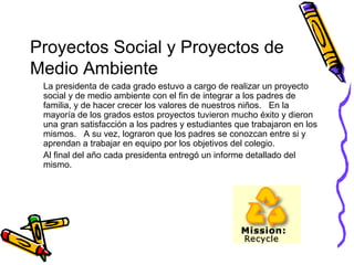 Proyectos Social y Proyectos de Medio Ambiente La presidenta de cada grado estuvo a cargo de realizar un proyecto social y de medio ambiente con el fin de integrar a los padres de familia, y de hacer crecer los valores de nuestros niños.  En la mayoría de los grados estos proyectos tuvieron mucho éxito y dieron una gran satisfacción a los padres y estudiantes que trabajaron en los mismos.  A su vez, lograron que los padres se conozcan entre si y aprendan a trabajar en equipo por los objetivos del colegio. Al final del año cada presidenta entregó un informe detallado del mismo. 