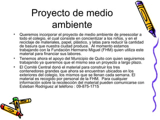 Proyecto de medio ambiente Queremos incorporar el proyecto de medio ambiente de preescolar a todo el colegio, el cual consiste en concientizar a los niños, y en el reciclaje de materiales, papel, plástico, y latas para reducir la cantidad de basura que nuestra ciudad produce.  Al momento estamos trabajando con la Fundación Hermano Miguel (FHM) quien utiliza este material para financiar sus labores.  Tenemos ahora el apoyo del Municipio de Quito con quien seguiremos trabajando ya queremos que el mismo sea un proyecto a largo plazo.  El Comité Central donó el material para construir los tres contenedores grandes que ahora se encuentran ubicados en los exteriores del colegio, los mismos que se llenan cada semana. El material es recogido por personal de la FHM.  Para cualquier información sobre la recolección del material pueden comunicarse con Esteban Rodriguez al teléfono : 09-875-1715  