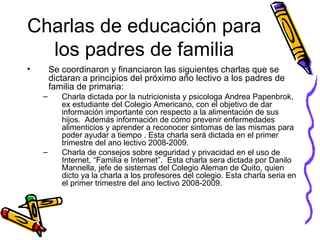 Charlas de educación para los padres de familia Se coordinaron y financiaron las siguientes charlas que se dictaran a principios del próximo año lectivo a los padres de familia de primaria: Charla dictada por la nutricionista y psicologa Andrea Papenbrok, ex estudiante del Colegio Americano, con el objetivo de dar información importante con respecto a la alimentación de sus hijos.  Además información de cómo prevenir enfermedades alimenticios y aprender a reconocer sintomas de las mismas para poder ayudar a tiempo . Esta charla será dictada en el primer trimestre del ano lectivo 2008-2009. Charla de consejos sobre seguridad y privacidad en el uso de Internet, “Familia e Internet”.  Esta charla sera dictada por Danilo Mannella, jefe de sistemas del Colegio Aleman de Quito, quien dicto ya la charla a los profesores del colegio. Esta charla seria en el primer trimestre del ano lectivo 2008-2009.   