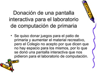 Donación de una pantalla interactiva para el laboratorio de computación de primaria Se quiso donar juegos para el patio de primaria y aumentar el material recreativo, pero el Colegio no acepto por que dicen que no hay espacio para los mismos, por lo que se donó una pantalla interactiva que nos pidieron para el laboratorio de computación.  