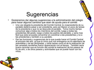 Sugerencias Quisieramos dar algunas sugerencias a la administración del colegio para hacer algunos cambios que sean de ayuda para el comité: Una vez elegida la presidenta del Comité Central, la vicepresidenta de su paralelo debería pasar a ser presidenta, para así liberar un poco de tareas de la presidenta y que no se descuide el paralelo.  Toma mucho tiempo comunicar algo a todos los miembros del comité, luego a todas las presidentas del grado, luego a todos los padres del paralelo, y seria mas fácil que esta se pueda concentrar en coordinar a las presidentas y no a las presidentas y también a su paralelo. Dar las funciones y sugerencias de lo que puede hacer el Comité Central al principio del año, ya que lo único que nos entregaron es el calendario de asambleas y de las olimpiadas, y otras tareas como el de la realización de las canastas navideñas fueron apareciendo con el tiempo.  También seria bueno recordar que es función del comité la realización de los paseos de fin de año, o de otros paseos y actividades que se puede hacer con los niños.   