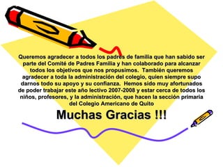 Queremos agradecer a todos los padres de familia que han sabido ser parte del Comité de Padres Familia y han colaborado para alcanzar todos los objetivos que nos propusimos.  También queremos agradecer a toda la administración del colegio, quien siempre supo darnos todo su apoyo y su confianza.  Hemos sido muy afortunados de poder trabajar este año lectivo 2007-2008 y estar cerca de todos los niños, profesores, y la administración, que hacen la sección primaria del Colegio Americano de Quito Muchas Gracias !!! 