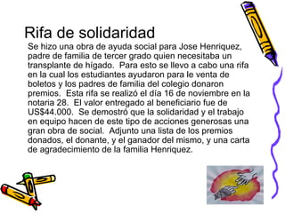 Rifa de solidaridad Se hizo una obra de ayuda social para Jose Henriquez, padre de familia de tercer grado quien necesitaba un transplante de hígado.  Para esto se llevo a cabo una rifa en la cual los estudiantes ayudaron para le venta de boletos y los padres de familia del colegio donaron premios.  Esta rifa se realizó el día 16 de noviembre en la notaria 28.  El valor entregado al beneficiario fue de US$44.000.  Se demostró que la solidaridad y el trabajo en equipo hacen de este tipo de acciones generosas una gran obra de social.  Adjunto una lista de los premios donados, el donante, y el ganador del mismo, y una carta de agradecimiento de la familia Henriquez. 